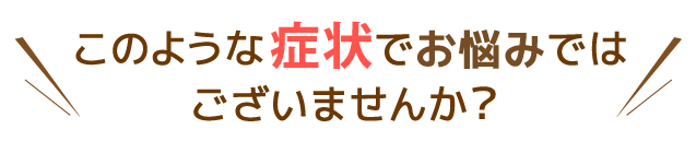 このような症状でお悩みではありませんか？